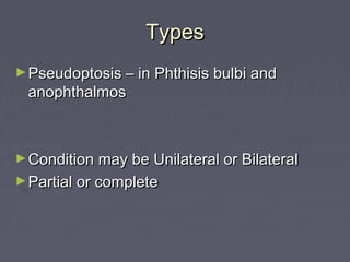 Types
► Pseudoptosis – in Phthisis bulbi and
 anophthalmos



► Condition may be Unilateral or Bilateral
► Partial or complete
 