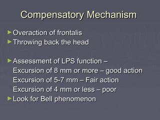 Compensatory Mechanism
► Overaction of frontalis
► Throwing back the head


► Assessment of LPS function –
  Excursion of 8 mm or more – good action
  Excursion of 5-7 mm – Fair action
  Excursion of 4 mm or less – poor
► Look for Bell phenomenon
 