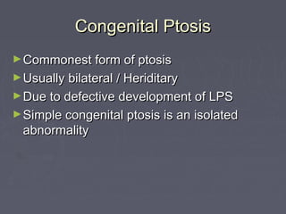 Congenital Ptosis
► Commonest form of ptosis
► Usually bilateral / Heriditary
► Due to defective development of LPS
► Simple congenital ptosis is an isolated
  abnormality
 