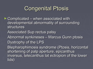 Congenital Ptosis
► Complicated – when associated with
 developmental abnormality of surrounding
 structures
 Associated Sup rectus palsy
 Abnormal synkineses – Marcus Gunn ptosis
 Dystrophy of the LPS
 Blepharophimosis syndrome (Ptosis, horizontal
 shortening of palp aperture, epicanthus
 inversus, telecanthus lat ectropion of the lower
 lids)
 