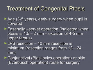 Treatment of Congenital Ptosis
► Age (3-5 years), early surgery when pupil is
  covered
► Fasanella –servat operation (indicated when
  ptosis is 1.5 – 2 mm – excision of 4-5 mm
  upper tarsus)
► LPS resection – 10 mm resection is
  minimum (resection ranges from 12 – 24
  mm)
► Conjunctival (Blaskovics operation) or skin
  (Everbusch operation) route for surgery
 