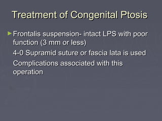 Treatment of Congenital Ptosis
► Frontalis suspension- intact LPS with poor
 function (3 mm or less)
 4-0 Supramid suture or fascia lata is used
 Complications associated with this
 operation
 