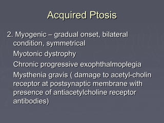 Acquired Ptosis
2. Myogenic – gradual onset, bilateral
  condition, symmetrical
  Myotonic dystrophy
  Chronic progressive exophthalmoplegia
  Mysthenia gravis ( damage to acetyl-cholin
  receptor at postsynaptic membrane with
  presence of antiacetylcholine receptor
  antibodies)
 