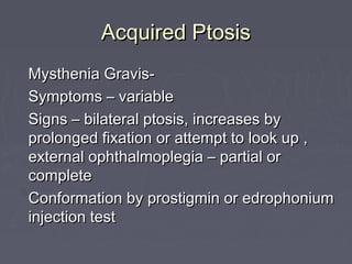 Acquired Ptosis
Mysthenia Gravis-
Symptoms – variable
Signs – bilateral ptosis, increases by
prolonged fixation or attempt to look up ,
external ophthalmoplegia – partial or
complete
Conformation by prostigmin or edrophonium
injection test
 