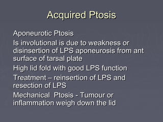 Acquired Ptosis
Aponeurotic Ptosis
Is involutional is due to weakness or
disinsertion of LPS aponeurosis from ant
surface of tarsal plate
High lid fold with good LPS function
Treatment – reinsertion of LPS and
resection of LPS
Mechanical Ptosis - Tumour or
inflammation weigh down the lid
 