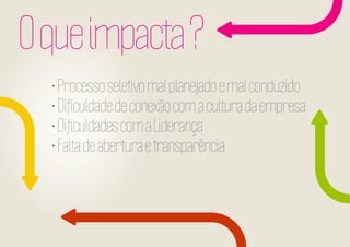 O que impacta ?
• Processo seletivo mal planejado e mal conduzido
• Diﬁculdade de conexão com a cultura da empresa
• Diﬁculdades com a Liderança
• Falta de abertura e transparência

 
