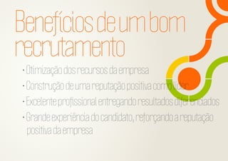 Benefícios de um bom
recrutamento

• Otimização dos recursos da empresa
• Construção de uma reputação positiva como líder
• Excelente proﬁssional entregando resultados diferenciados
• Grande experiência do candidato, reforçando a reputação
positiva da empresa

 
