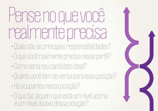 Pense no que você
realmente precisa

• Quais são as principais responsabilidades?
• O que você realmente precisa nesse perﬁl?
• Como seria seu candidato ideal?
• Quanto você tem de verba para essa posição?
• Há ocupantes nessa posição?
• O que faz alguém que está um nível acima
e um nível abaixo dessa posição?

 