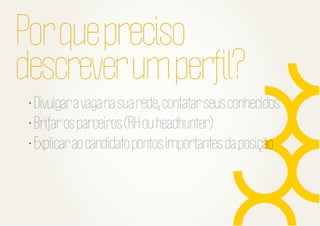 Por que preciso
descrever um perﬁl?
• Divulgar a vaga na sua rede, contatar seus conhecidos
• Brifar os parceiros (RH ou headhunter)
• Explicar ao candidato pontos importantes da posição

 