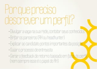 Por que preciso
descrever um perﬁl?
• Divulgar a vaga na sua rede, contatar seus conhecidos
• Brifar os parceiros (RH ou headhunter)
• Explicar ao candidato pontos importantes da posição
• Guiar o processo de entrevista
• Gerar o feedback de retorno baseado em fatos do perﬁl
(nem sempre esse é o papel do RH)

 