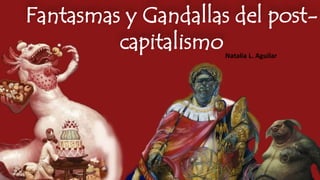 Amaestreando Monstruos, 
Fantasmas y Gandallas del post-capitalismo 
Natalia L. Aguilar 
 