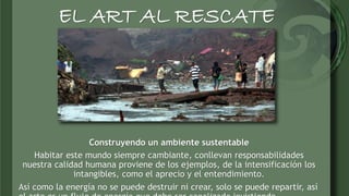 EL ART AL RESCATE 
Construyendo un ambiente sustentable 
Habitar este mundo siempre cambiante, conllevan responsabilidades...