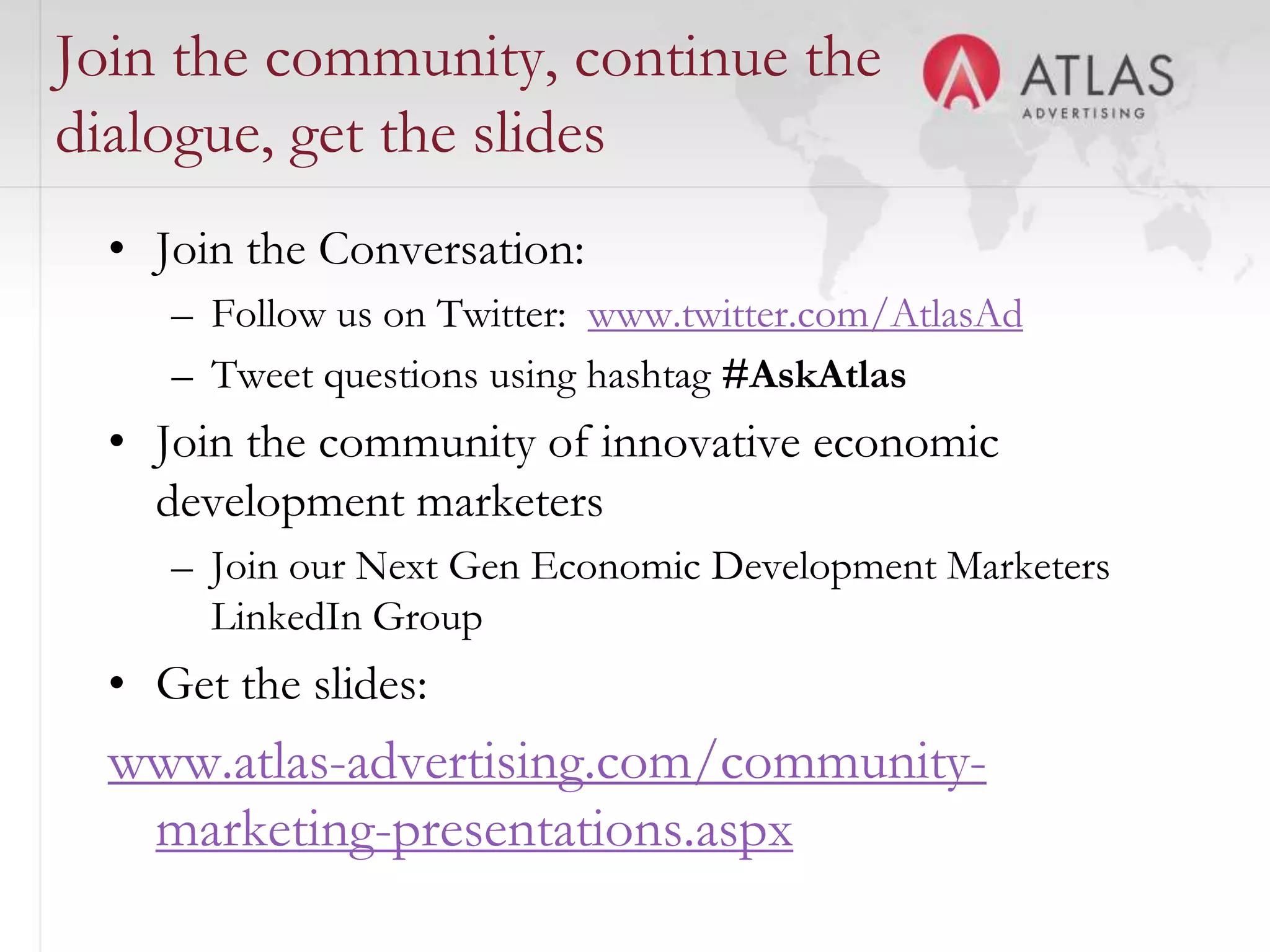 Join the community, continue the
dialogue, get the slides
  • Join the Conversation:
     – Follow us on Twitter: www.twitter.com/AtlasAd
     – Tweet questions using hashtag #AskAtlas
  • Join the community of innovative economic
    development marketers
     – Join our Next Gen Economic Development Marketers
       LinkedIn Group
  • Get the slides:
  www.atlas-advertising.com/community-
   marketing-presentations.aspx
                             23
 