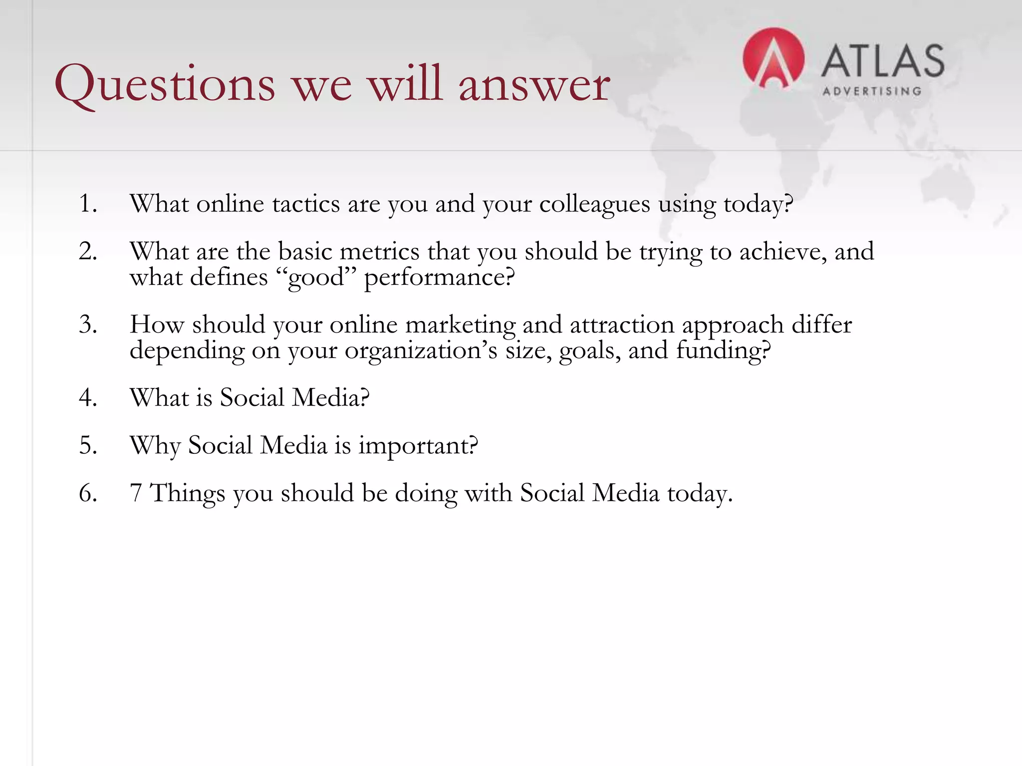 Questions we will answer
 1.   What online tactics are you and your colleagues using today?
 2.   What are the basic metrics that you should be trying to achieve, and
      what defines “good” performance?
 3.   How should your online marketing and attraction approach differ
      depending on your organization’s size, goals, and funding?
 4.   What is Social Media?
 5.   Why Social Media is important?
 6.   7 Things you should be doing with Social Media today.




                                       24
 