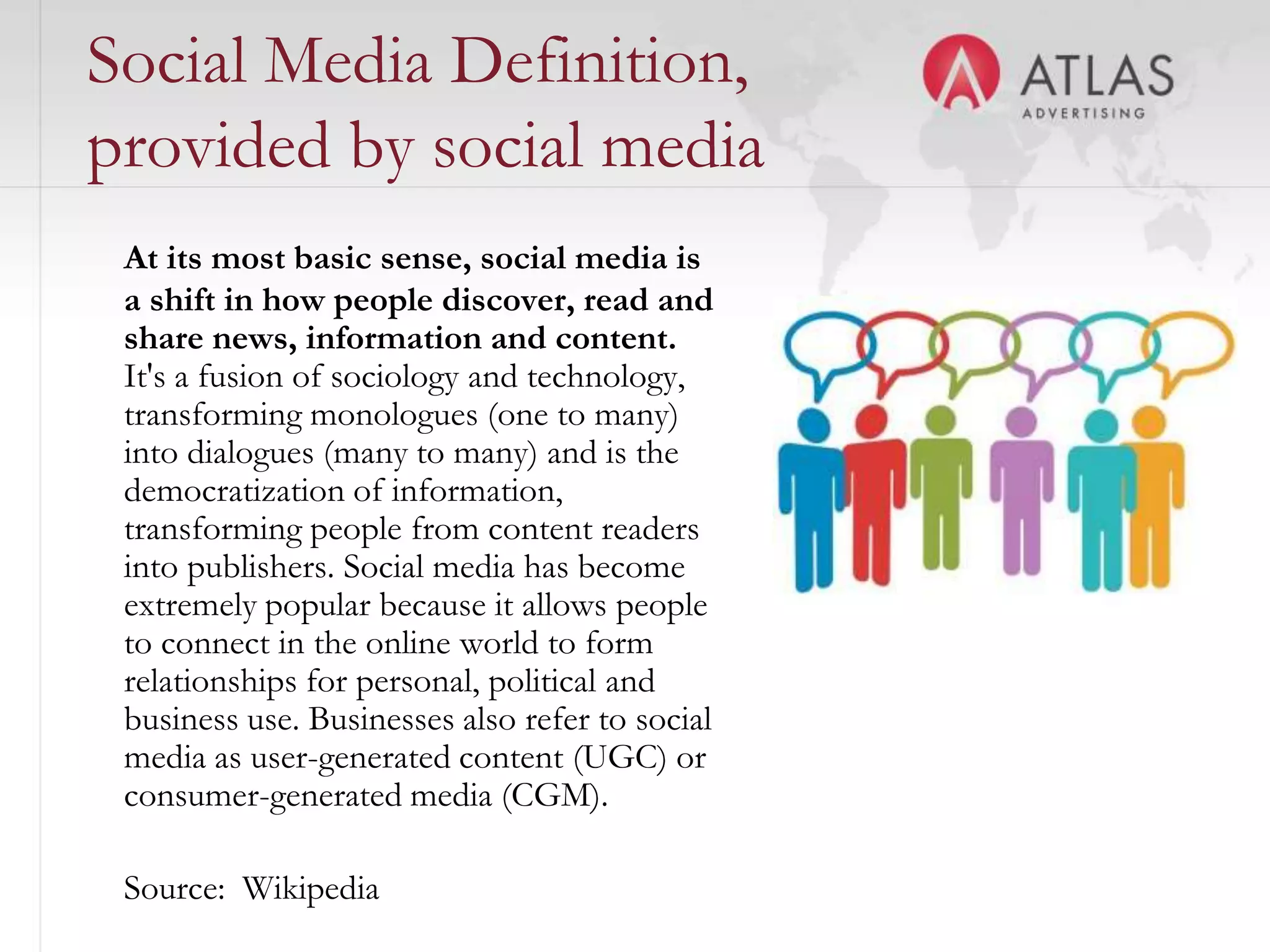 Social Media Definition,
provided by social media
 At its most basic sense, social media is
 a shift in how people discover, read and
 share news, information and content.
 It's a fusion of sociology and technology,
 transforming monologues (one to many)
 into dialogues (many to many) and is the
 democratization of information,
 transforming people from content readers
 into publishers. Social media has become
 extremely popular because it allows people
 to connect in the online world to form
 relationships for personal, political and
 business use. Businesses also refer to social
 media as user-generated content (UGC) or
 consumer-generated media (CGM).
                                      41

 Source: Wikipedia
 