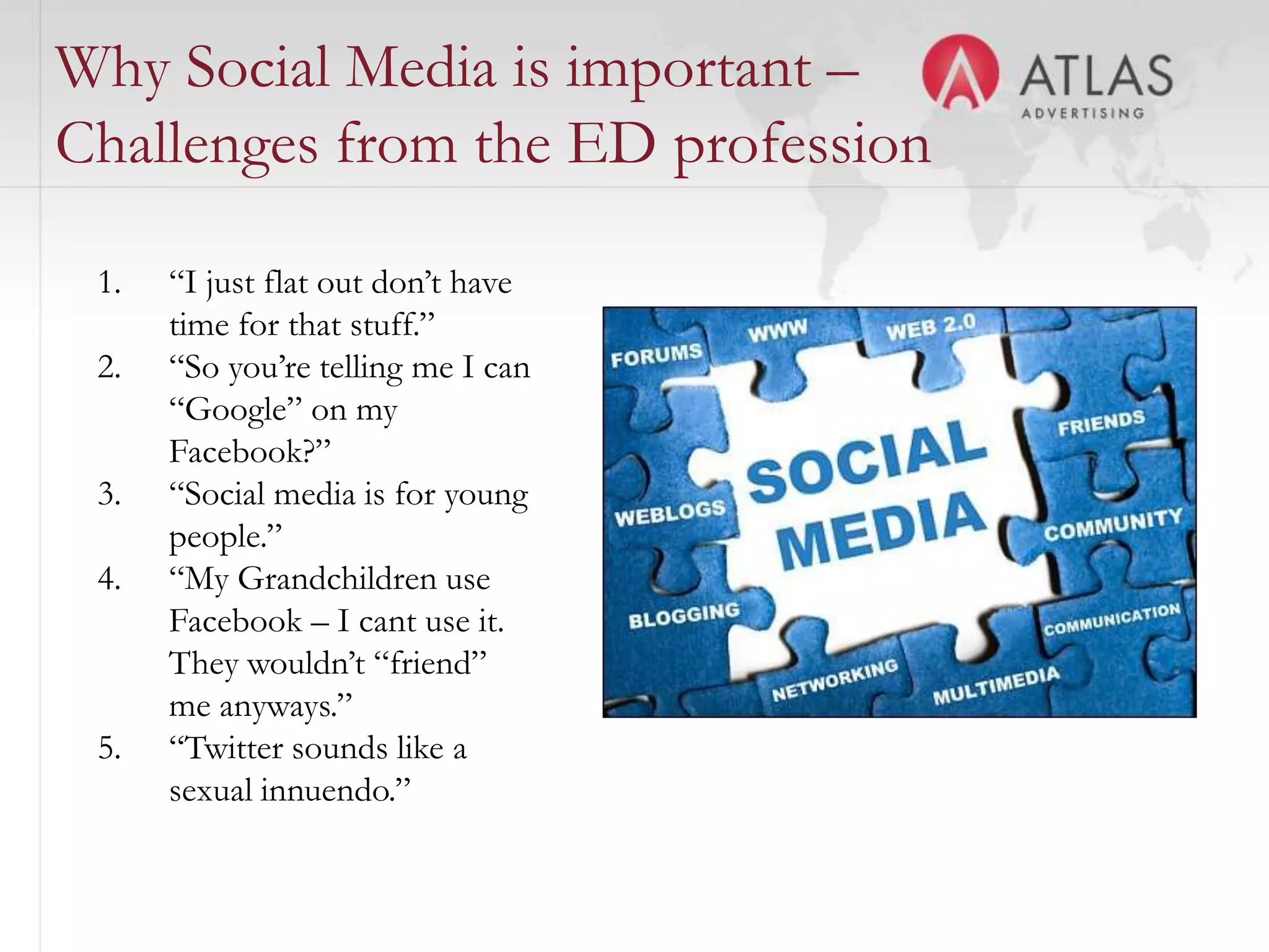 Why Social Media is important –
Challenges from the ED profession

 1.   “I just flat out don’t have
      time for that stuff.”
 2.   “So you’re telling me I can
      “Google” on my
      Facebook?”
 3.   “Social media is for young
      people.”
 4.   “My Grandchildren use
      Facebook – I cant use it.
      They wouldn’t “friend”
      me anyways.”
 5.   “Twitter sounds like a
      sexual innuendo.”
                                    43
 