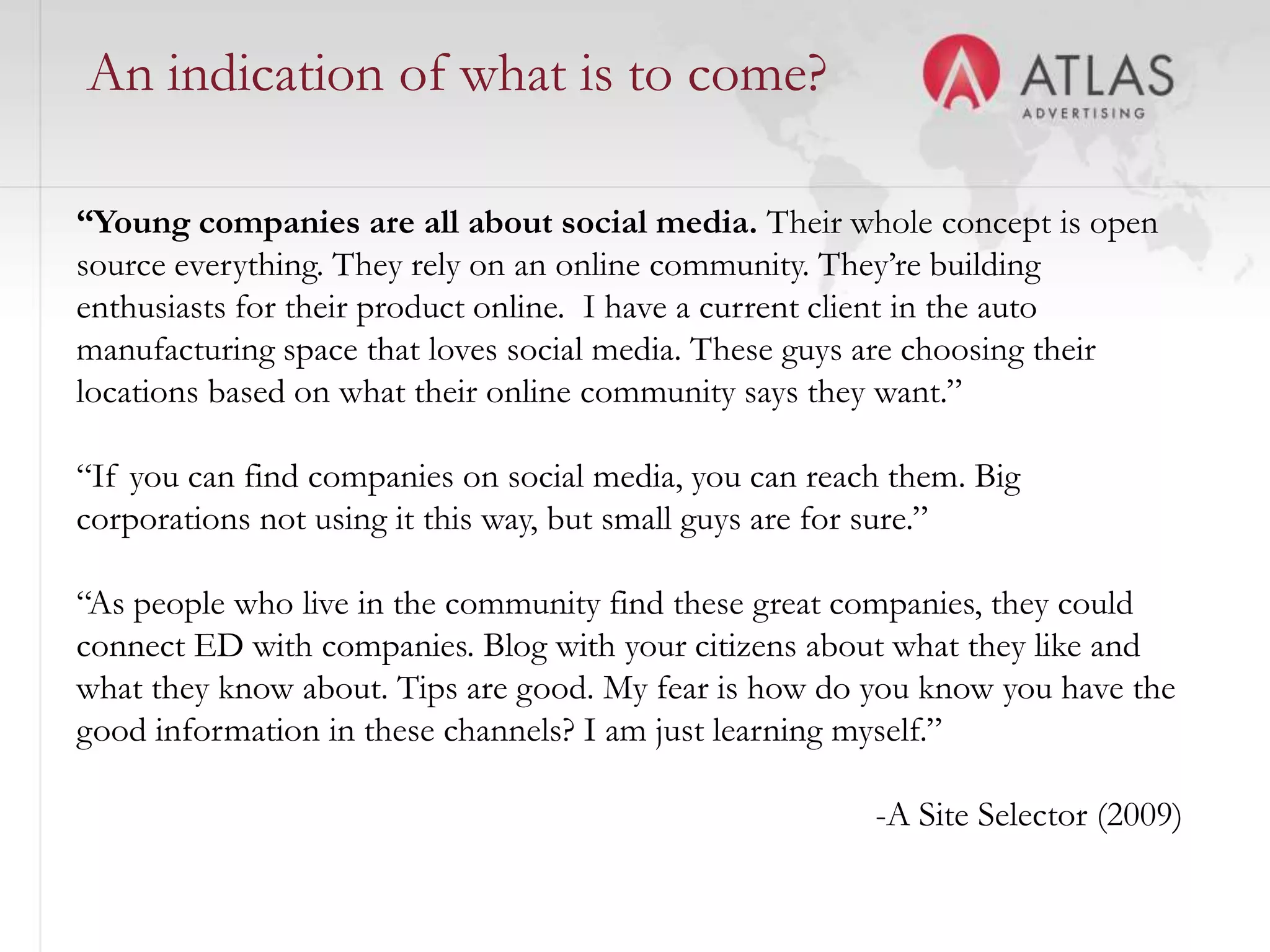 An indication of what is to come?

“Young companies are all about social media. Their whole concept is open
source everything. They rely on an online community. They’re building
enthusiasts for their product online. I have a current client in the auto
manufacturing space that loves social media. These guys are choosing their
locations based on what their online community says they want.”

“If you can find companies on social media, you can reach them. Big
corporations not using it this way, but small guys are for sure.”

“As people who live in the community find these great companies, they could
connect ED with companies. Blog with your citizens about what they like and
what they know about. Tips are good. My fear is how do you know you have the
good information in these channels? I am just learning myself.”

                                                        -A Site Selector (2009)
                                      44
 