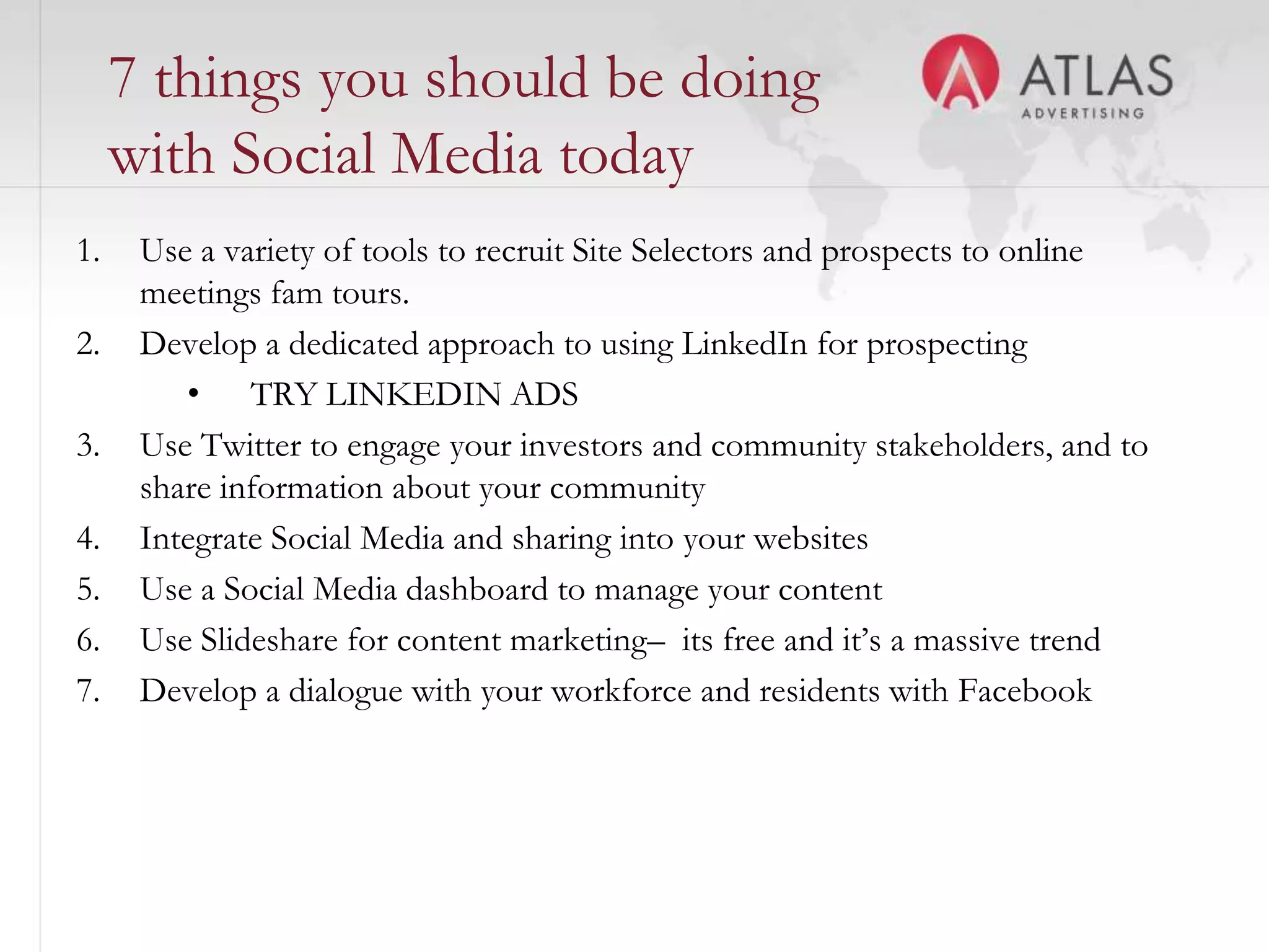 7 things you should be doing
     with Social Media today
1.    Use a variety of tools to recruit Site Selectors and prospects to online
      meetings fam tours.
2.    Develop a dedicated approach to using LinkedIn for prospecting
         • TRY LINKEDIN ADS
3.    Use Twitter to engage your investors and community stakeholders, and to
      share information about your community
4.    Integrate Social Media and sharing into your websites
5.    Use a Social Media dashboard to manage your content
6.    Use Slideshare for content marketing– its free and it’s a massive trend
7.    Develop a dialogue with your workforce and residents with Facebook



                                        51
 