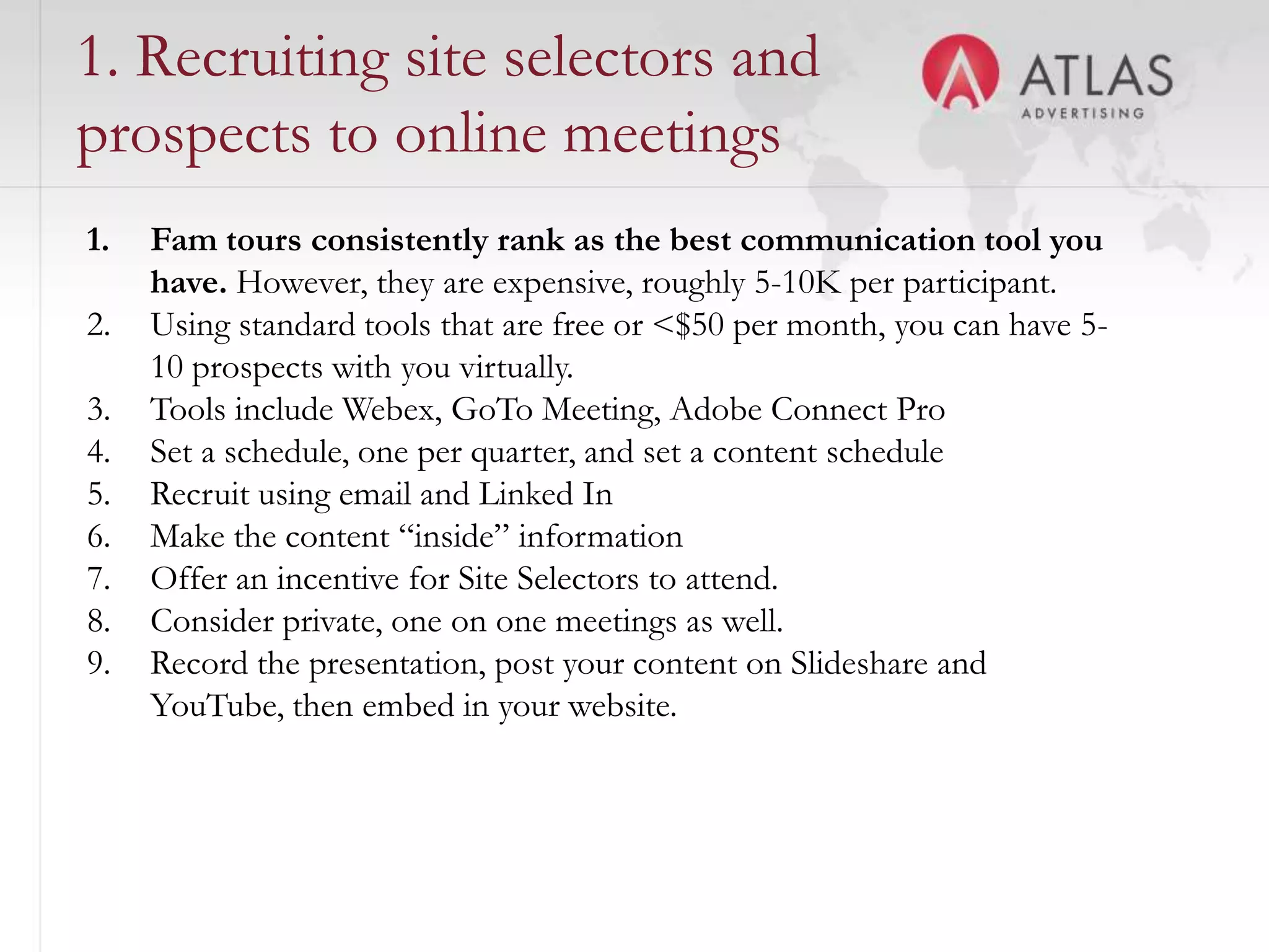 1. Recruiting site selectors and
prospects to online meetings
1.   Fam tours consistently rank as the best communication tool you
     have. However, they are expensive, roughly 5-10K per participant.
2.   Using standard tools that are free or <$50 per month, you can have 5-
     10 prospects with you virtually.
3.   Tools include Webex, GoTo Meeting, Adobe Connect Pro
4.   Set a schedule, one per quarter, and set a content schedule
5.   Recruit using email and Linked In
6.   Make the content “inside” information
7.   Offer an incentive for Site Selectors to attend.
8.   Consider private, one on one meetings as well.
9.   Record the presentation, post your content on Slideshare and
     YouTube, then embed in your website.


                                      52
 