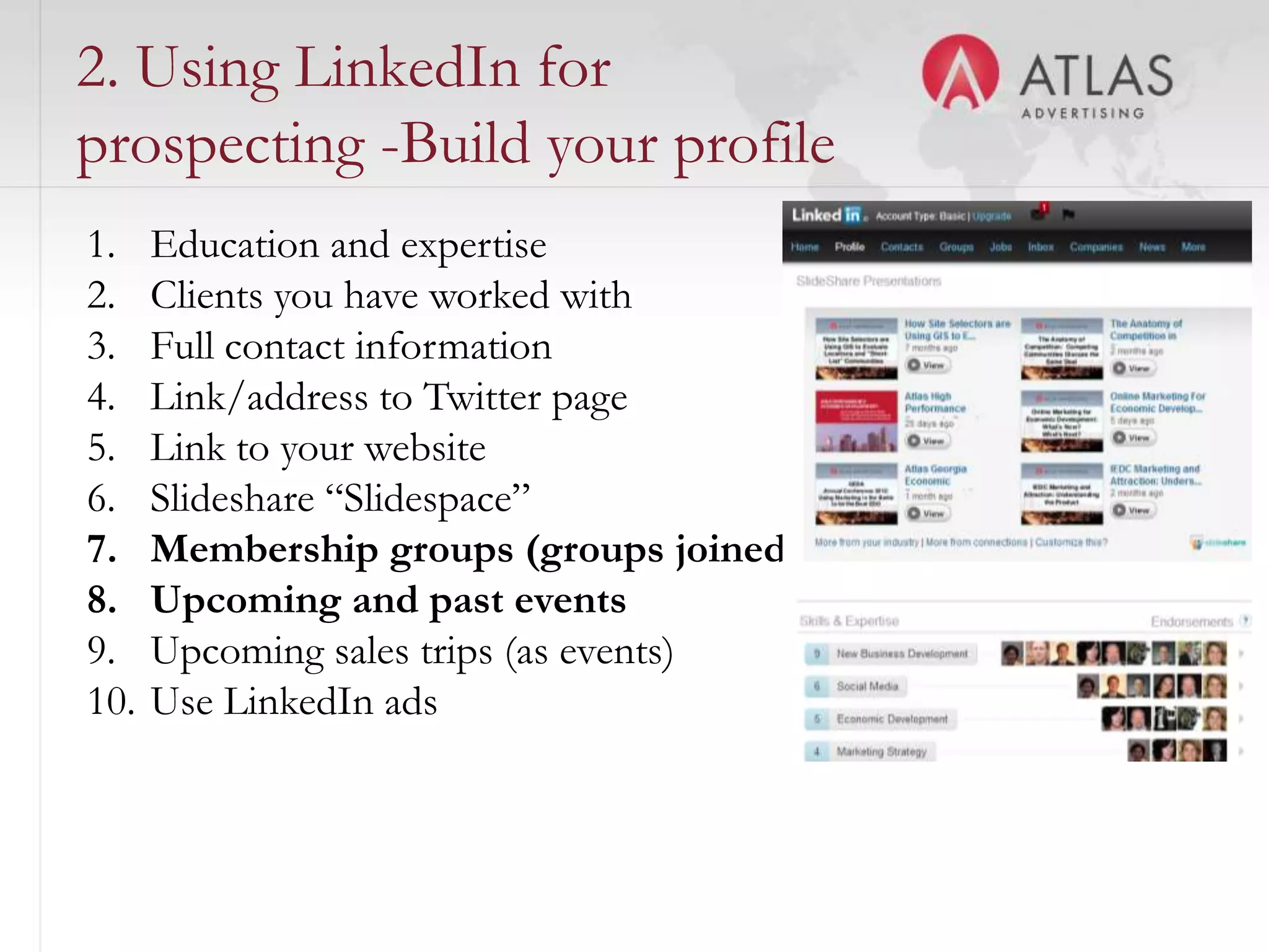 2. Using LinkedIn for
prospecting -Build your profile
1.    Education and expertise
2.    Clients you have worked with
3.    Full contact information
4.    Link/address to Twitter page
5.    Link to your website
6.    Slideshare “Slidespace”
7.    Membership groups (groups joined)
8.    Upcoming and past events
9.    Upcoming sales trips (as events)
10.   Use LinkedIn ads


                             53
 