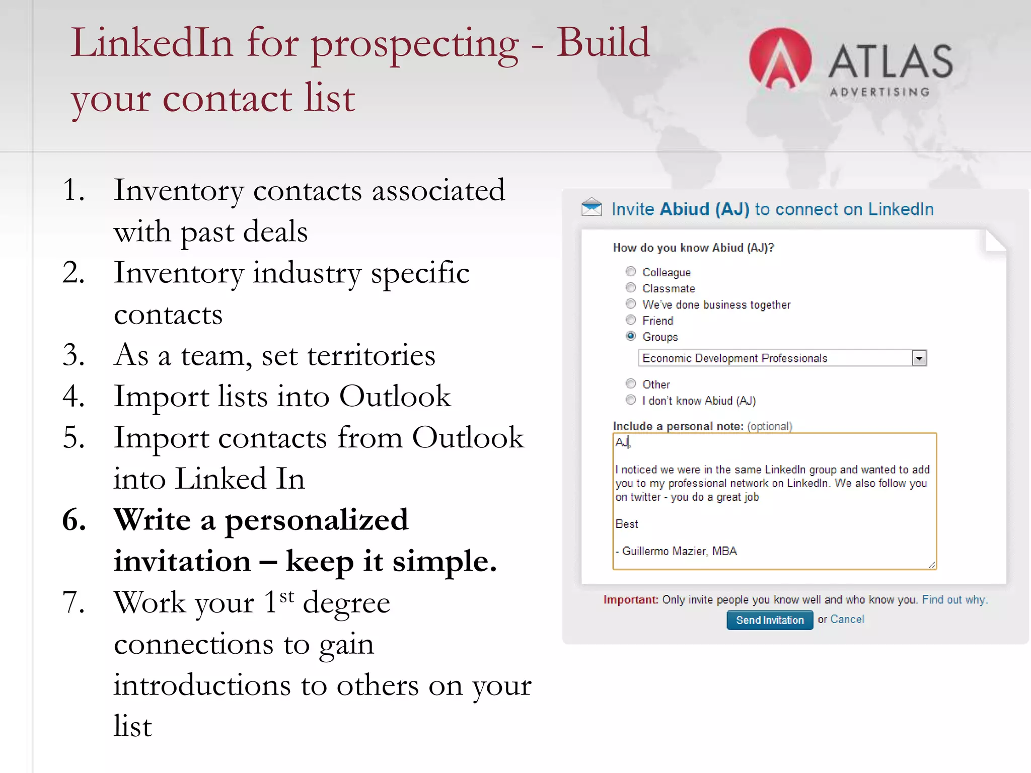 LinkedIn for prospecting - Build
your contact list
1. Inventory contacts associated
   with past deals
2. Inventory industry specific
   contacts
3. As a team, set territories
4. Import lists into Outlook
5. Import contacts from Outlook
   into Linked In
6. Write a personalized
   invitation – keep it simple.
7. Work your 1st degree
   connections to gain
   introductions to others on your
                                55

   list
 