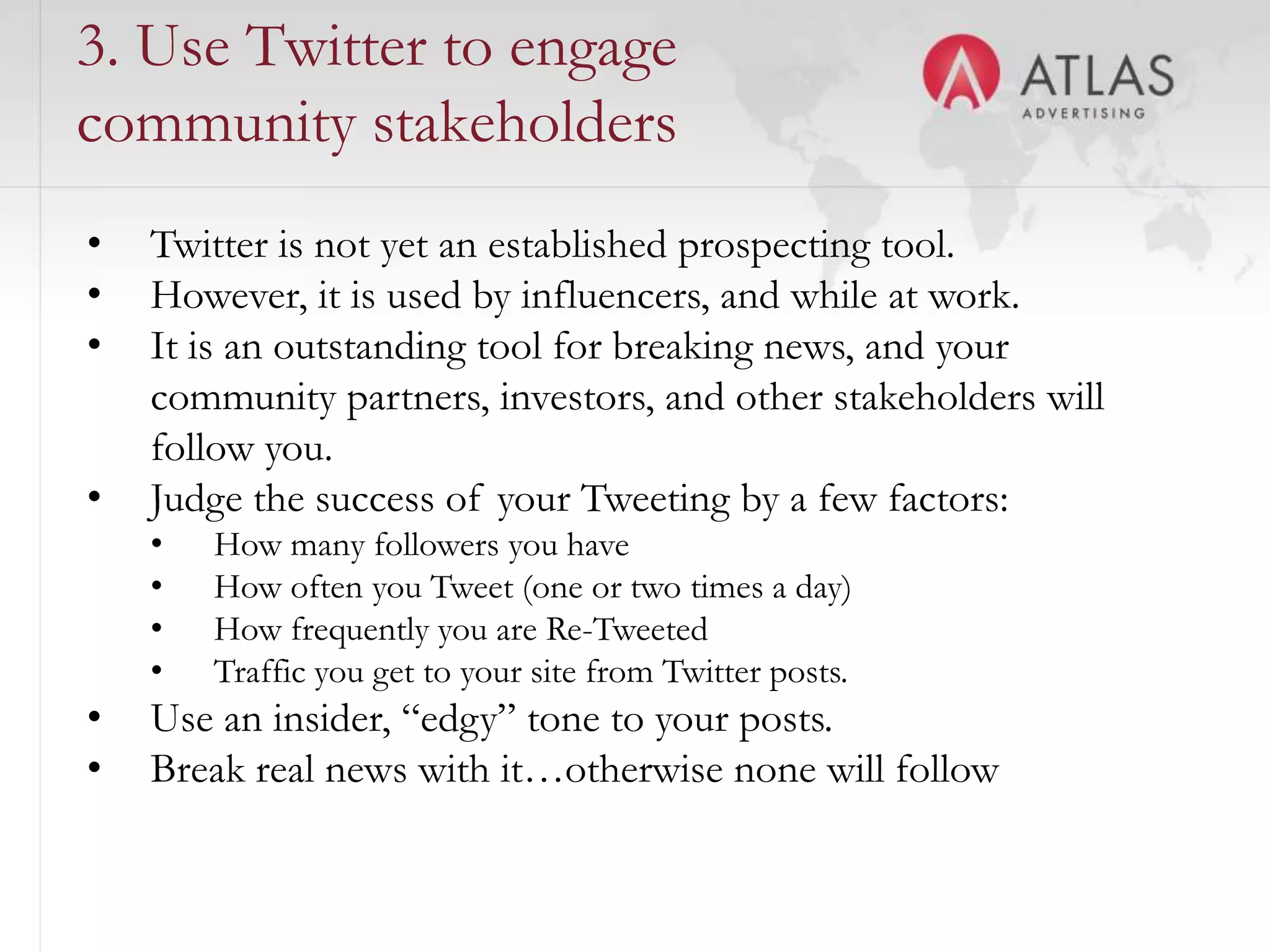 3. Use Twitter to engage
community stakeholders
•   Twitter is not yet an established prospecting tool.
•   However, it is used by influencers, and while at work.
•   It is an outstanding tool for breaking news, and your
    community partners, investors, and other stakeholders will
    follow you.
•   Judge the success of your Tweeting by a few factors:
    •   How many followers you have
    •   How often you Tweet (one or two times a day)
    •   How frequently you are Re-Tweeted
    •   Traffic you get to your site from Twitter posts.
•   Use an insider, “edgy” tone to your posts.
•   Break real news with it…otherwise none will follow
                                      58
 