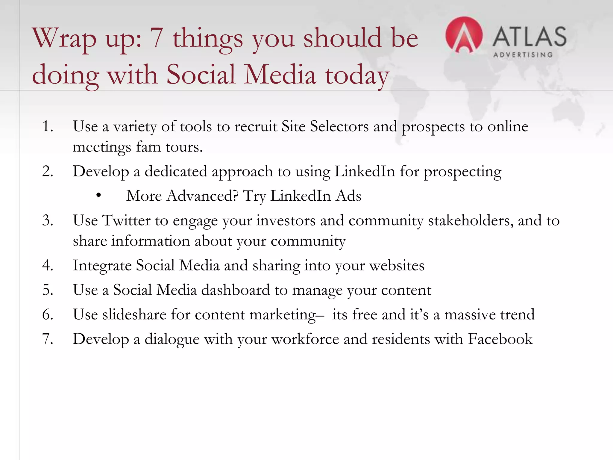 Wrap up: 7 things you should be
doing with Social Media today
1.   Use a variety of tools to recruit Site Selectors and prospects to online
     meetings fam tours.
2.   Develop a dedicated approach to using LinkedIn for prospecting
        • More Advanced? Try LinkedIn Ads
3.   Use Twitter to engage your investors and community stakeholders, and to
     share information about your community
4.   Integrate Social Media and sharing into your websites
5.   Use a Social Media dashboard to manage your content
6.   Use slideshare for content marketing– its free and it’s a massive trend
7.   Develop a dialogue with your workforce and residents with Facebook


                                      67
 