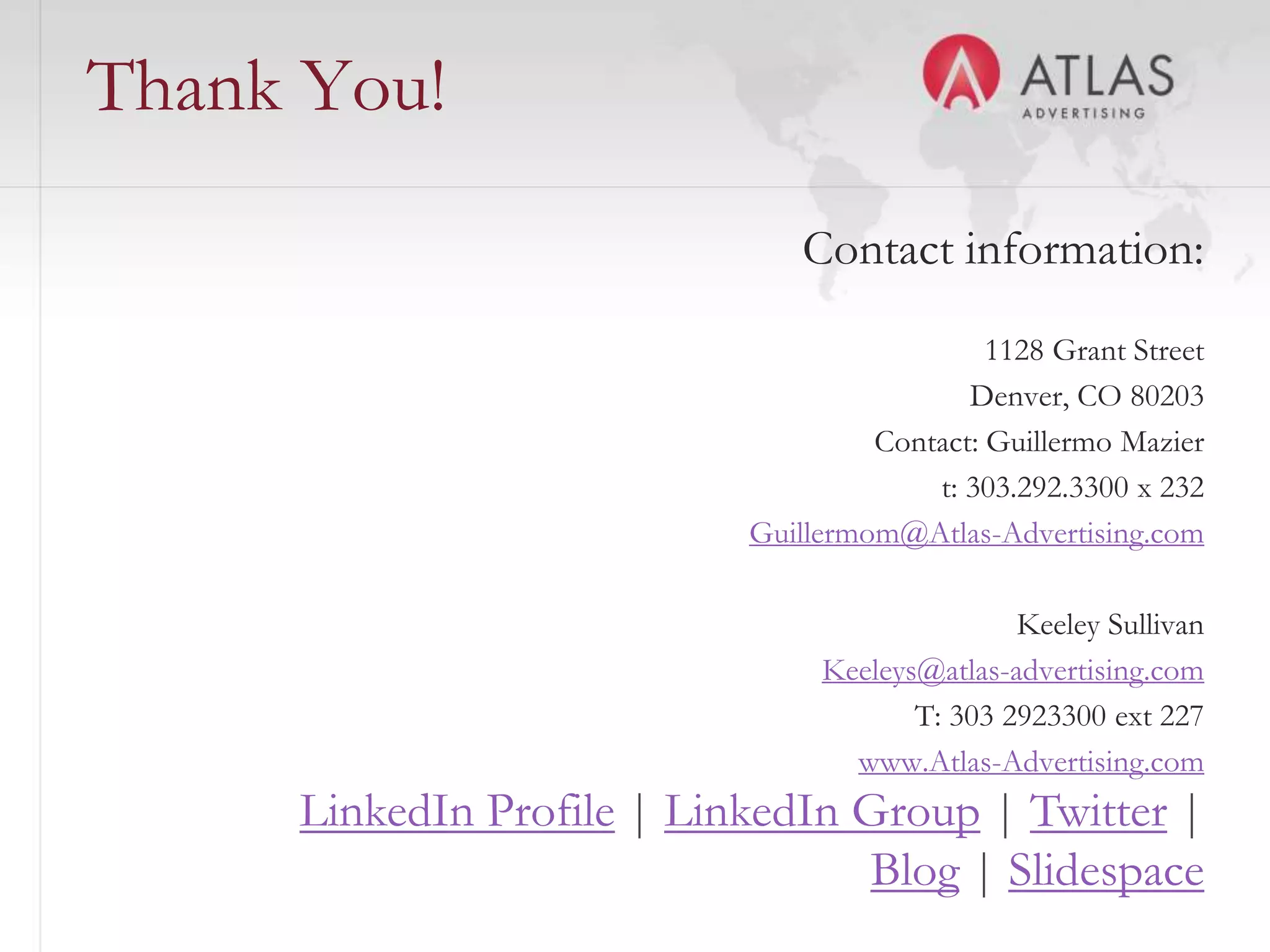 Thank You!
                               Contact information:
                                             1128 Grant Street
                                           Denver, CO 80203
                                    Contact: Guillermo Mazier
                                        t: 303.292.3300 x 232
                           Guillermom@Atlas-Advertising.com

                                               Keeley Sullivan
                                Keeleys@atlas-advertising.com
                                       T: 303 2923300 ext 227
                                  www.Atlas-Advertising.com
     LinkedIn Profile | LinkedIn Group | Twitter |
                     68
                                  Blog | Slidespace
 