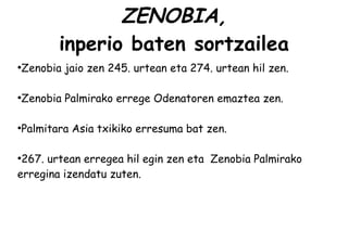 ZENOBIA,
           inperio baten sortzailea
●
    Zenobia jaio zen 245. urtean eta 274. urtean hil zen.

●
    Zenobia Palmirako errege Odenatoren emaztea zen.

●
    Palmitara Asia txikiko erresuma bat zen.

●
 267. urtean erregea hil egin zen eta Zenobia Palmirako
erregina izendatu zuten.
 