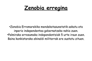 Zenobia erregina


 ●
   Zenobia Erromarekiko mendekotasunetatik askatu eta
      inperio independentea gobernatzeko nahia zuen.
●
  Palmirako erresumako independentziak 5 urte iraun zuen.
 Baina konkistarako ekinaldi militarrak ere sustatu zituen.
 