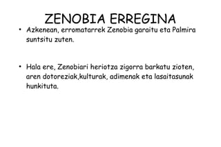 ZENOBIA ERREGINA
●
    Azkenean, erromatarrek Zenobia garaitu eta Palmira
    suntsitu zuten.


●
    Hala ere, Zenobiari heriotza zigorra barkatu zioten,
    aren dotoreziak,kulturak, adimenak eta lasaitasunak
    hunkituta.
 
