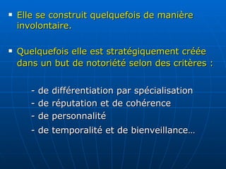 Elle se construit quelquefois de manière involontaire.   Quelquefois elle est stratégiquement créée dans un but de notoriété selon des critères :   - de différentiation par spécialisation - de réputation et de cohérence - de personnalité - de temporalité et de bienveillance… 