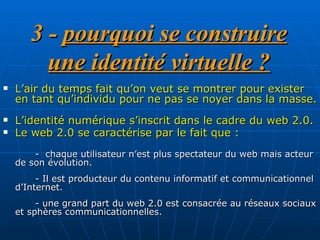 3 -  pourquoi se construire une identité virtuelle ? L’air du temps fait qu’on veut se montrer pour exister en tant qu’individu pour ne pas se noyer dans la masse.  L’identité numérique s’inscrit dans le cadre du web 2.0.  Le web 2.0 se caractérise par le fait que :   -  chaque utilisateur n’est plus spectateur du web mais acteur de son évolution.  - Il est producteur du contenu informatif et communicationnel d’Internet. - une grand part du web 2.0 est consacrée au réseaux sociaux et sphères communicationnelles.  