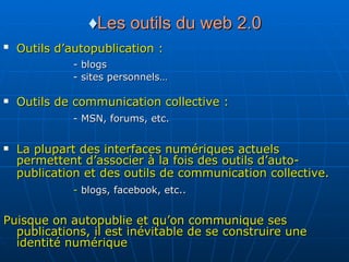 ♦ Les outils du web 2.0 Outils d’autopublication :   - blogs - sites personnels…  Outils de communication collective : - MSN, forums, etc.   La plupart des interfaces numériques actuels permettent d’associer à la fois des outils d’auto-publication et des outils de communication collective.   -  blogs, facebook, etc..   Puisque on autopublie et qu’on communique ses publications, il est inévitable de se construire une identité numérique 