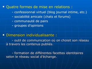 Dimension individualisante :   - outil de communication où on choisit son réseau à travers les contenus publiés.  - formation de différentes facettes identitaires selon le réseau social d’échange.  Quatre formes de mise en relations :  - confessionnal virtuel (blog journal intime, etc.) - sociabilité amicale (chats et forums) - communauté de pairs - groupes d’opinions 
