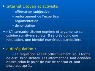 autorégulation :   - La régulation se fait collectivement, sous forme de discussion-débats. Les informations sont données brutes selon le point de vue de chacun et sont discutées après.  Internet citoyen et activiste :  - affirmation subjective - renforcement de l’expertise - argumentation - dénonciation => L’internaute-citoyen exprime et argumente son opinion sur divers sujets. Il se crée donc une réputation, une identité numérique particulière.   