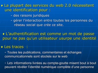 ♦  La plupart des services du web 2.0 nécessitent une identification pour :  - des raisons juridiques - gérer l’interaction entre toutes les personnes du    réseau social que crée ce site.   ♦  L’authentification est comme un mot de passe pour ne pas qu’un utilisateur usurpe une identité ♦  Les traces  :  -  Toutes les publications, commentaires et échanges communicationnels sont stockés sur le web  - Les  informations livrées au compte-goutte misent bout à bout peuvent révéler l’identité numérique complète d’une personne   