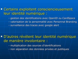 Certains exploitent consciencieusement leur identité numérique : - gestion des identifications avec OpenID ou CardSpace - valorisation de la personnalité avec Personnal Branding - surveillance des traces avec google alert D’autres révèlent leur identité numérique de manière involontaire :   - multiplication des sources d’identifications - non séparation des données privées et publiques 