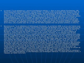 Le travail ? Tu es assistant au « service d’architecture intérieur », dans un gros cabinet d’architectes, LBA, depuis septembre dernier (Facebook, rubrique Profil). Le cabinet a des succursales dans plusieurs villes, et a priori tu dois travailler dans la succursale de Pessac, dans la banlieue de Bordeaux. Ça, je l’ai trouvé par déduction, vu que tu traînes souvent à l’Utopia (cinéma et café bordelais) ou à Arcachon. Donc à Montréal, tu étais dans un bureau avec Steven, Philipp, Peter, en train de travailler sur des plans d’architectes, devant deux ordinateurs, un fixe et un portable. En agrandissant la photo, on peut même voir que tu avais un portable Packard-Bell et que tu utilisais des pages de brouillon comme tapis de souris. Je n’ai pas dit que c’était passionnant, j’ai dit qu’on pouvait le voir. Le 21 août, c’est Steven qui t’a accompagné à l’aéroport. Retour en France, où t’attendait un mariage (Juliette et Dominique), puis, la semaine suivante, le baptême de ta nièce, Lola, la petite sœur de Luc (qui fait des têtes rigolotes avec ses grosses lunettes), à Libourne. Revenons à toi. Tu es célibataire et hétérosexuel (Facebook). Au printemps 2008, tu as eu une histoire avec Claudia R***, qui travaille au Centre culturel franco-autrichien de Bordeaux (je ne l’ai pas retrouvée tout de suite, à cause du caractère ü qu’il faut écrire ue pour Google). En tout cas, je confirme, elle est charmante, petits seins, cheveux courts, jolies jambes. Tu nous donnes l’adresse de ses parents, boulevard V*** à Bordeaux. Vous avez joué aux boules à Arcachon, et il y avait aussi Lukas T***, qui est le collègue de Claudia au Centre Culturel. Fin mai, il n’y a que quatre photos, anodines, de ton passage dans le petit appartement de Claudia (comme si tu voulais nous cacher quelque chose) et une autre, quelques jours plus tard, plus révélatrice, prise par Claudia elle-même, chez elle : on reconnaît son lit, et c’est toi qui es couché dessus. Habillé, tout de même. Sur une autre, tu te brosses les dents. C’est le 31 mai : deux jours plus tôt, vous étiez chez Lukas « pour fêter les sous de la CAF » (une fête assez sage, mais Lukas s’est mis au piano pour chanter des chansons en allemand, tout le monde a bien ri, vidéo sur Flickr). Ce 31 mai, vous avez une façon de vous enlacer qui ne laisse que peu de doutes. Et le 22 juin, cette fois c’est sûr, vous vous tenez par la main lors d’une petite promenade au Cap-Ferret. C’est la dernière fois que j’ai eu des nouvelles de Claudia. Note bien que j’ai son numéro au travail (offre d’emploi pour un poste d’assistant pédagogique au Centre culturel, elle s’occupe du recrutement), je pourrais l’appeler. Mais pour raconter une séparation, même Internet a des limites. Avant Claudia, tu étais avec Jennifer (ça a duré au moins deux ans), qui s’intéressait à l’art contemporain (vous avez visité ensemble Beaubourg puis tu l’as emmenée au concert de Madonna à Bercy). Elle a habité successivement Angers puis Metz, son chat s’appelle Lula, et, physiquement, elle a un peu le même genre que Claudia. À l’été 2006, vous êtes partis dans un camping à Pornic, dans une Golf blanche. La côte Atlantique, puis la Bretagne intérieure. Tu avais les cheveux courts, à l’époque, ça t’allait moins bien. 