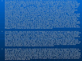On n’a pas parlé de musique. À la fin des années 1990, tu as participé au groupe Punk, à l’époque où tu habitais Mérignac (à quelques kilomètres de Bordeaux). Il reste quelques traces de son existence, sur ton Flicker bien sûr mais aussi dans les archives Google de la presse locale. Tu sais quoi ? C’est là que j’ai trouvé ton numéro de portable : 06 83 36 ** **. Je voulais vérifier si tu avais gardé le même numéro depuis 2002. Je t’ai appelé, tu as dit : « Allô ? », j’ai dit : « Marc ? », tu as dit : « C’est qui ? », j’ai raccroché. Voilà : j’ai ton portable. L’article disait : « Pour les Punk, l’année 2001 a été révélatrice. Leader du premier concours rock, ils sont pris en charge par l’association bordelaise Domino, qui propose, pour une formation, un accompagnement de groupes de musiques actuelles. Devant plus de 700 spectateurs, ils se sont produits également à l’Olympia d’Arcachon pour un grand concert. » Mais 2002 semble être la dernière année d’existence du groupe - on imagine comment tout ça s’est fini, tu es parti à Montpellier à l’université (Facebook, rubrique Formation), les autres ont sans doute continué leurs études ici ou là... Mais tu vois, il ne faut jamais désespérer, parce qu’avec Michel M***, le guitariste, vous avez joué à nouveau, le 19 juin 2007 au Café Maritime, à Bordeaux. Il y a une petite vidéo où je t’ai entendu chanter, rien de transcendantal mais enfin c’est honnête. Et puis avec Dom, vous vous êtes remis à jouer ensemble, puisque dans les rues de Nantes, lors de la fête de la musique 2008, vous avez fait un spectacle, spectacle que vous aviez répété la veille chez lui et sa copine, Carine T***. Dom, c’est Dominique F***, il est thésard à Bordeaux III. Beau sujet, « Ni là-bas ni ici », une sociologie de la fin de vie des migrants. Tiens, bizarrement c’est en faisant des recherches sur lui que j’ai découvert que tu avais aussi une page sur YouTube, pour les vidéos. Et que, début 2008, tu étais en Italie (jusqu’au 27 mars, où tu filmes ton retour à Bordeaux dans un marché couvert). J’avoue manquer d’informations sur ce que tu faisais à Rome : sans doute pour du travail, parce qu’on voit que tu es installé avec ton ordinateur dans un appartement (belle vue, au demeurant). Tu as fait la fête avec Philippe S***, et chanté le jour de la Saint-Valentin au Gep Wine bar. J’ai triché, une fois : pour avoir accès à ton profil Facebook (ce qui m’a bien aidé pour la suite), j’ai créé un faux profil et je t’ai proposé de devenir mon « ami ». Méfiant, tu n’as pas dit « oui », à la différence de Helena C*** dont j’ai pu admirer le « mur », là où tout le monde laisse des petits messages. Mais tu m’as répondu. En anglais, bizarrement : « Hi Who are you ? Regards Marc » Je m’apprêtais à inventer un gros mensonge, comme quoi j’étais fan de Vancouver et que j’avais beaucoup aimé tes photos de là-bas, mais au moment de te répondre, Facebook m’a prévenu : « Si vous envoyez un message à Marc L***, vous lui donnez la permission de voir votre liste d’amis, ainsi que vos informations de base, de travail et d’éducation pour un mois. » Je me suis dit que la réciproque était vraie, et je n’ai donc pas eu besoin de te répondre pour avoir accès aux informations de base. Au passage, j’ai découvert que Facebook propose une solution pour éviter les captcha, les petits textes à taper pour prouver qu’on n’est pas un robot : c’est très simple, il suffit de donner son numéro de portable au site pour qu’il vérifie qu’on existe vraiment. Et voilà : il restait une dernière information que Facebook n’avait pas, dépêchons-nous de la lui donner. Je pense à l’année 1998, il y a dix ans, quand tout le monde fantasmait déjà sur la puissance d’Internet. Le Marc L*** de l’époque, je n’aurais sans doute rien ou presque rien trouvé sur lui. Là, Marc, j’ai trouvé tout ce que je voulais sur toi. J’imagine ton quotidien, ta vie de jeune salarié futur architecte d’intérieur, ton plaisir encore à faire de la musique avec tes potes à Bordeaux, tes voyages à l’autre bout du monde, ta future petite copine (je parie qu’elle aura les cheveux courts). Mais il me manque une chose : ton adresse. Dans ces temps dématérialisés, où mails et téléphones portables tiennent lieu de domiciliation, ça me pose un petit problème : comment je fais pour t’envoyer Le Tigre ? Je sais que tu es avenue F***, mais il me manque le numéro, et tu n’es pas dans les pages jaunes. Cela dit, je peux m’en passer. Il suffit que je ne te l’envoie pas, ton portrait : après tout, tu la connais déjà, ta vie. 