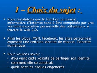 1 –  Choix du sujet  :   Nous constatons que la fonction purement informative d’Internet tend à être complétée par une véritable exposition personnelle des utilisateurs, à travers le web 2.0.  Ainsi les blogs, MSN, facebook, les sites personnels exposent une certaine identité de chacun, l’identité numérique.  Nous voulons savoir :  -  d’où vient cette volonté de partager son identité  -  comment elle se construit  -  quels sont les risques engendrés.  