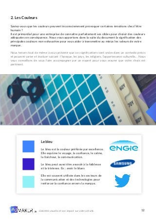 12
L’identité visuelle et son impact sur votre activité.
2. Les Couleurs
Saviez-vous que les couleurs peuvent inconsciemment provoquer certaines émotions chez l’être
humain ?
Il est primordial pour une entreprise de connaître parfaitement ses cibles pour choisir des couleurs
adéquates en conséquence. Nous vous apportons dans la suite du document la signification des
principales couleurs non exhaustive pour vous aider à transmettre au mieux les valeurs de votre
marque.
Nous tenons tout de même à vous prévenir que ces significations sont vraies dans un contexte précis
et peuvent varier et évoluer suivant : l’époque, les pays, les religions, l’appartenance culturelle… Nous
vous conseillons de vous faire accompagner par un expert pour vous assurer que votre choix est
pertinent.
Le bleu
Le bleu est la couleur préférée par excellence.
Elle exprime le voyage, la confiance, le calme,
la fraîcheur, la communication.
Le bleu peut aussi être associé à la faiblesse
et la tristesse. Ex : avoir le blues
Elle est souvent utilisée dans les secteurs de
la communication et des technologies pour
renforcer la confiance envers la marque.
 