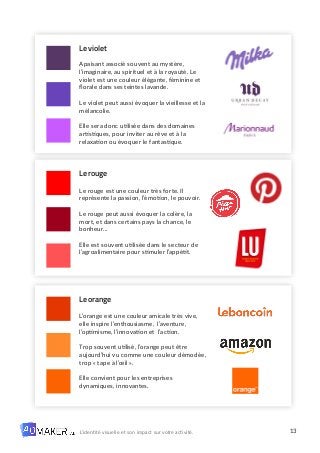 13
L’identité visuelle et son impact sur votre activité.
Le violet
Apaisant associé souvent au mystère,
l’imaginaire, au spirituel et à la royauté. Le
violet est une couleur élégante, féminine et
florale dans ses teintes lavande.
Le violet peut aussi évoquer la vieillesse et la
mélancolie.
Elle sera donc utilisée dans des domaines
artistiques, pour inviter au rêve et à la
relaxation ou évoquer le fantastique.
Le rouge
Le rouge est une couleur très forte. Il
représente la passion, l’émotion, le pouvoir.
Le rouge peut aussi évoquer la colère, la
mort, et dans certains pays la chance, le
bonheur…
Elle est souvent utilisée dans le secteur de
l’agroalimentaire pour stimuler l’appétit.
Le orange
L’orange est une couleur amicale très vive,
elle inspire l’enthousiasme, l’aventure,
l’optimisme, l’innovation et l’action.
Trop souvent utilisé, l’orange peut être
aujourd’hui vu comme une couleur démodée,
trop « tape à l’œil ».
Elle convient pour les entreprises
dynamiques, innovantes.
 