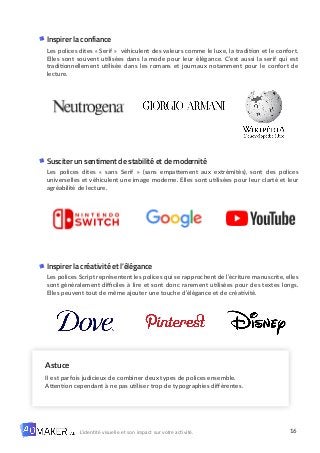 16
L’identité visuelle et son impact sur votre activité.
Inspirer la confiance
Les polices dites « Serif » véhiculent des valeurs comme le luxe, la tradition et le confort.
Elles sont souvent utilisées dans la mode pour leur élégance. C’est aussi la serif qui est
traditionnellement utilisée dans les romans et journaux notamment pour le confort de
lecture.
Susciter un sentiment de stabilité et de modernité
Les polices dites « sans Serif » (sans empattement aux extrémités), sont des polices
universelles et véhiculent une image moderne. Elles sont utilisées pour leur clarté et leur
agréabilité de lecture.
Inspirer la créativité et l’élégance
Les polices Script représentent les polices qui se rapprochent de l’écriture manuscrite, elles
sont généralement difficiles à lire et sont donc rarement utilisées pour des textes longs.
Elles peuvent tout de même ajouter une touche d’élégance et de créativité.
Astuce
Il est parfois judicieux de combiner deux types de polices ensemble.
Attention cependant à ne pas utiliser trop de typographies différentes.
 