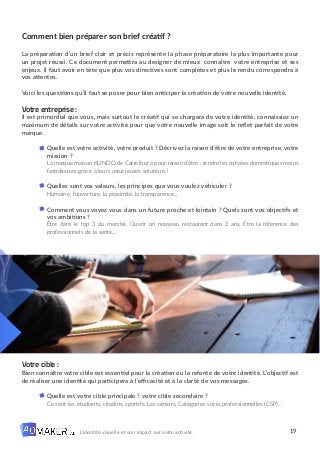 19
L’identité visuelle et son impact sur votre activité.
Comment bien préparer son brief créatif ?
La préparation d’un brief clair et précis représente la phase préparatoire la plus importante pour
un projet réussi. Ce document permettra au designer de mieux connaître votre entreprise et ses
enjeux. Il faut avoir en tête que plus vos directives sont complètes et plus le rendu correspondra à
vos attentes.
Voici les questions qu’il faut se poser pour bien anticiper la création de votre nouvelle identité.
Votre entreprise :
Il est primordial que vous, mais surtout le créatif qui se chargera de votre identité, connaissiez un
maximum de détails sur votre activité pour que votre nouvelle image soit le reflet parfait de votre
marque.
Quelle est votre activité, votre produit ? Décrivez la raison d’être de votre entreprise, votre
mission ?
La marque maison KLINDO de Carrefour a pour raison d’être : rendre les corvées domestiques moins
fastidieuses grâce à leurs astucieuses solutions !
Quelles sont vos valeurs, les principes que vous voulez véhiculer ?
Humaine, l’ouverture, la proximité, la transparence...
Comment vous voyez vous dans un future proche et lointain ? Quels sont vos objectifs et
vos ambitions ?
Être dans le top 3 du marché. Ouvrir un nouveau restaurant dans 2 ans. Etre la référence des
professionnels de la santé…
Votre cible :
Bien connaître votre cible est essentiel pour la création ou la refonte de votre identité. L’objectif est
de réaliser une identité qui participera à l’efficacité et à la clarté de vos messages.
Quelle est votre cible principale ? votre cible secondaire ?
Ce sont les étudiants, citadins, sportifs. Les séniors, Catégories socio professionnelles (CSP)...
 