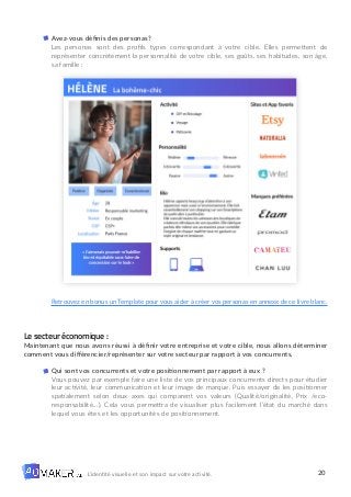 20
L’identité visuelle et son impact sur votre activité.
Avez-vous définis des personas?
Les personas sont des profils types correspondant à votre cible. Elles permettent de
représenter concrètement la personnalité de votre cible, ses goûts, ses habitudes, son âge,
sa famille :
Retrouvez en bonus un Template pour vous aider à créer vos personas en annexe de ce livre blanc.
Le secteur économique :
Maintenant que nous avons réussi à définir votre entreprise et votre cible, nous allons déterminer
comment vous différencier/représenter sur votre secteur par rapport à vos concurrents.
Qui sont vos concurrents et votre positionnement par rapport à eux ?
Vous pouvez par exemple faire une liste de vos principaux concurrents directs pour étudier
leur activité, leur communication et leur image de marque. Puis essayer de les positionner
spatialement selon deux axes qui comparent vos valeurs (Qualité/originalité, Prix /eco-
responsabilité…). Cela vous permettra de visualiser plus facilement l’état du marché dans
lequel vous êtes et les opportunités de positionnement.
 
