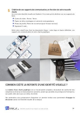 24
L’identité visuelle et son impact sur votre activité.
Création de vos supports de communication, en fonction de votre nouvelle
charte
Ça y est votre identité visuelle est finalisée ! Il ne reste qu’à la décliner sur vos supports de
base :
Cartes de visite - Recto / Verso
Papier en-tête, enveloppes et cartes de correspondance
Photo de profils, Photo de couverture (pour réseaux sociaux)
Signature E-mail…
Enfin votre créatif vous livre les documents finaux : votre logo en haute définition, vos
supports de communication et votre charte graphique.
COMBIEN COÛTE LA REFONTE D’UNE IDENTITÉ VISUELLE ?
La création d’une charte graphique est un travail plutôt complexe, nécessitant de confronter des
compétences diverses et demandant de connaître, autant que possible, les pratiques de l’entreprise,
son public cible ainsi que son milieu d’activité.
Vos partenaires vous proposeront d’organiser un premier rendez-vous permettant d’engager la
discussion autour de l’identité visuelle de la marque.
5
 