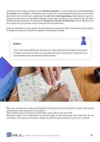 25
L’identité visuelle et son impact sur votre activité.
Nous vous déconseillons très fortement les logos générés automatiquement ou prêt
à l’emploi. Ils seront en effet à un prix alléchant mais seront loin de l’originalité et ne
correspondront pas exactement à votre marque.
Astuce
Le plus souvent, chaque entreprise a des besoins particuliers, c’est la raison pour laquelle des devis
sur-mesure sont privilégiés. Cependant, dans certains cas, les professionnels proposent des forfaits
permettant de connaître plus rapidement le coût de la charte graphique. Généralement, après le
premier rendez-vous, il est possible d’obtenir un devis (qu’il soit basé sur un forfait ou sur une offre
totalement personnalisée). En fonction de l’expérience de votre interlocuteur, de ses références et
de ce dont vous avez besoin, les prix peuvent être très différents.
Pour les réalisations les plus simples, les prix démarrent à partir de 500 € et évoluent en fonction de
la charge de travail et le volume de supports sur lesquels travailler.
Êtes-vous maintenant convaincu de l’intérêt et de l’importance d’une identité visuelle représentant
parfaitement votre entreprise et ses valeurs ?
Nous espérons que la lecture de ce livre blanc vous a été et vous sera utile.
Retrouvez toutes nos coordonnées en dernière page du document pour nous faire part de vos
remarques. Vous pouvez nous aider à étoffer ce guide et nous contacter si vous avez un projet.
 