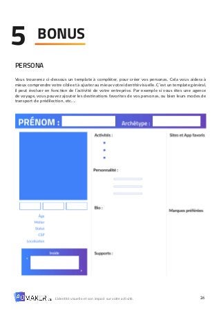 26
L’identité visuelle et son impact sur votre activité.
BONUS
5
PERSONA
Vous trouverez ci-dessous un template à compléter, pour créer vos personas. Cela vous aidera à
mieux comprendre votre cible et à ajuster au mieux votre identité visuelle. C’est un template général,
il peut évoluer en fonction de l’activité de votre entreprise. Par exemple si vous êtes une agence
de voyage, vous pouvez ajouter les destinations favorites de vos personas, ou bien leurs modes de
transport de prédilection, etc.…
 
