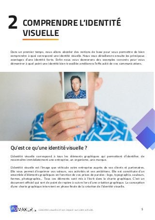 5
L’identité visuelle et son impact sur votre activité.
Dans un premier temps, nous allons aborder des notions de base pour vous permettre de bien
comprendre à quoi correspond une identité visuelle. Nous vous détaillerons ensuite les principaux
avantages d’une identité forte. Enfin nous vous donnerons des exemples concrets pour vous
démontrer à quel point une identité bien travaillée améliorera l’efficacité de vos communications.
Qu’est ce qu’une identité visuelle ?
L’identité visuelle correspond à tous les éléments graphiques qui permettent d’identifier, de
reconnaître immédiatement une entreprise, un organisme, une marque.
L’identité visuelle est l’image que véhicule votre entreprise auprès de vos clients et partenaires.
Elle vous permet d’exprimer vos valeurs, vos activités et vos ambitions. Elle est constituée d’un
ensemble d’éléments graphiques en fonction de vos prises de paroles : logo, typographie, couleurs,
formes, photographie… Tous ces éléments sont mis à l’écrit dans la charte graphique. C’est un
document officiel qui sert de point de repère à suivre lors d’une création graphique. La conception
d’une charte graphique intervient en phase finale de la création de l’identité visuelle.
COMPRENDRE L’IDENTITÉ
VISUELLE
2
 